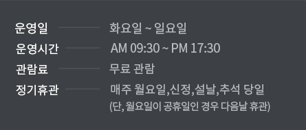 운영일 화요일 ~ 일요일 운영시간 AM 09:30 ~ PM 17:30 관람료 별도공지 시까지 무료 관람 정기휴관 매주 월요일, 신정, 설날, 추석당일(단, 월요일이 공휴일인 경우 다음날 휴관)