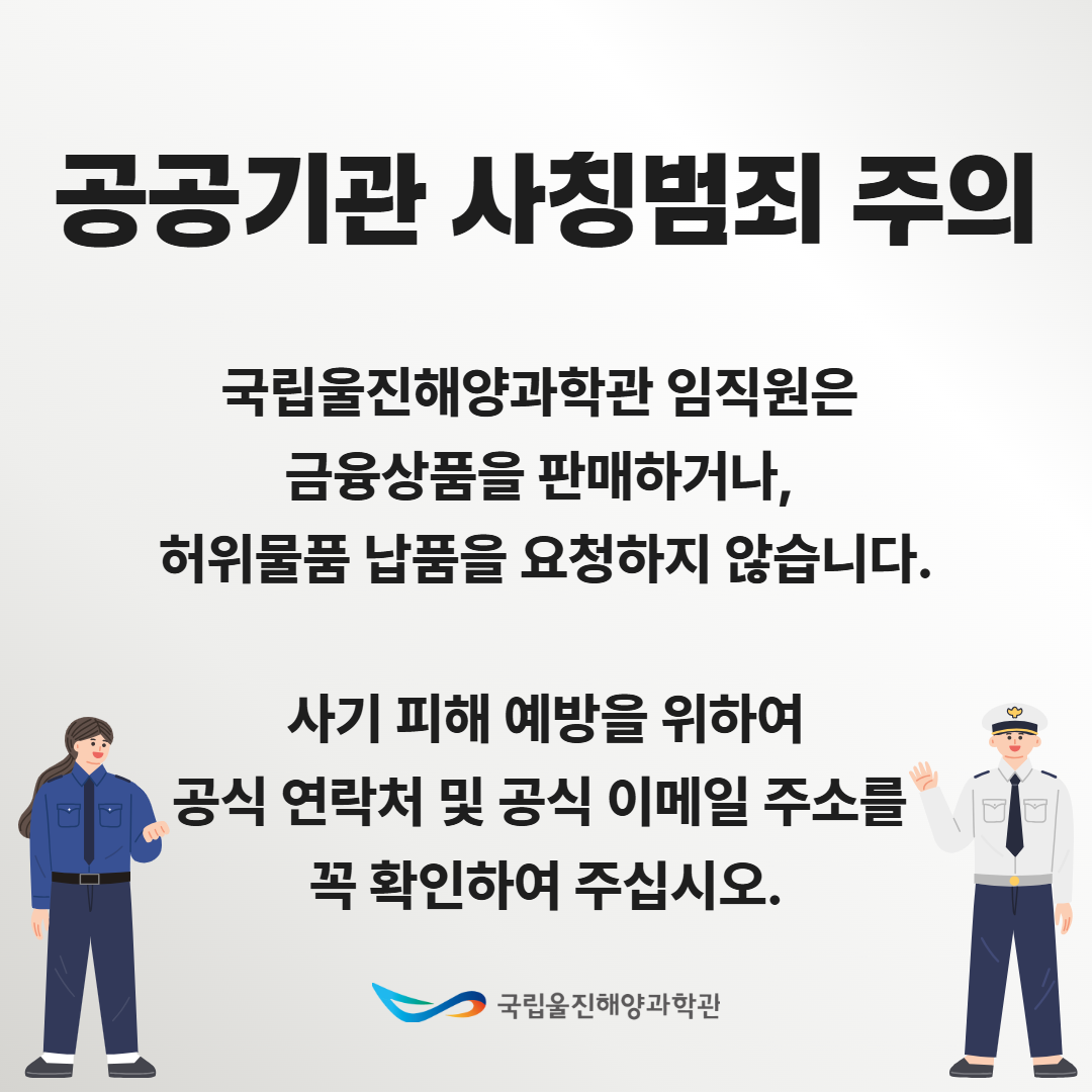 공공기관 사칭범죄 주의, 국립울진해양과학관 임직원은 금융상품을 판매하거나, 허위물품 납품을 요청하지 않습니다. 사기 피해 예방을 위하여 공식 연락처 및 공식 이메일 주소를 꼭 확인하여 주십시오. 국립울진해양과학관