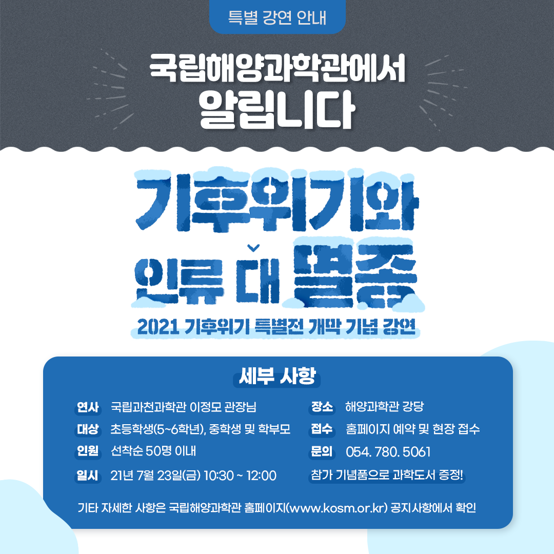 특별 강연 안내 국립해양과학관에서 알립니다 기후위기와 인류 대 멸종 2021 기후위기 특별전 개막 기념 강연 세부 사항 연사 국립과천과학관 이정모 관장님 대상 초등학생(5~6학년), 중학생 및 학부모 인원 선착순 50명 이내 일시 21년 7월 23일(금) 10:30~12:00 장소 해양과학관 강당 접수 홈페이지 예약 및 현장 접수 문의 054.780.5061 참가 기념품으로 과학도서 증정! 기타 자세한 사항은 국립해양과학관 홈페이지(www.kosm.or.kr) 공지사항에서 확인