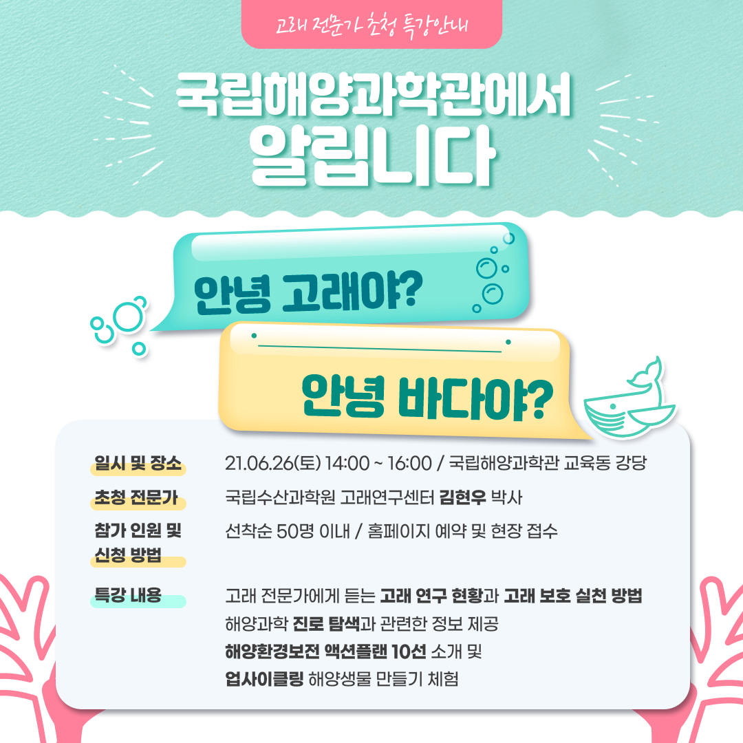 고래 전문가 초청 특강안내 국립해양과학관에서 알립니다 안녕 고래야? 안녕 바다야? 일시ㅣ장소 21.06.26(토) 14:00~16:00 / 국립해양과학관 교육동 강당 초청 전문가 국립수산과학원 고래연구센터 김현우 박사 참가인원 및 신청방법 선착순 50명 이내 / 홈페이지 예약 및 현장 접수 특강내용 고래전문가에게 듣는 고래 연구 현황과 고래 보호 실천 방법 해양과학 진로 탐색과 관련한 정보 제공 해양환경보전 액션플랜 10선 소개 및 업사이클링 해양생물 만들기 체험  