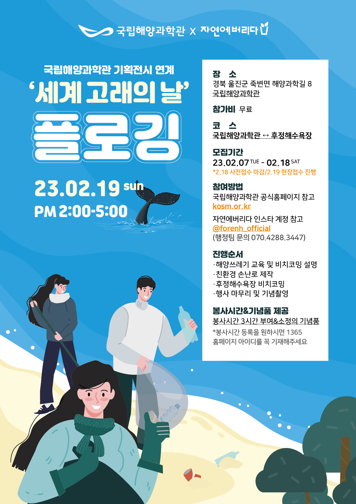 국립해양과학관(로고)X자연에버리다(고로) 국립해양과학관 기획전시 연계 '세계 고래의 날' 플로깅 23.02.19SUN PM 2:00-5:00 장소 경북 울진군 죽변면 해양과학길 8 국립해양과학관 참가비 무료 코스 국립해양과학관↔후정해수욕장 모집기간 23.02.07TUE-02.18SAT *2.18 사전접수 마감/2.19 현장접수 진행 참여방법 국립해양과학관 공식홈페이지 참고 kosm.or.kr 자연에버리다 인스타 계정 참고 @forenh_official(행정팀 문의 070.4288.3447) 진행순서 ·해양쓰레기 교육 및 비치코밍 설명 ·친환경 손날로 제작 ·후정해수욕장 비치코밍 ·행사 마무리 및 기념촬영 봉사시간&기념품 제공 봉사시간 3시간 부여&소정의 기념품 *봉사시간 등록을 원하시면 1365 홈페이지 아이디를 꼭 기재해주세요
