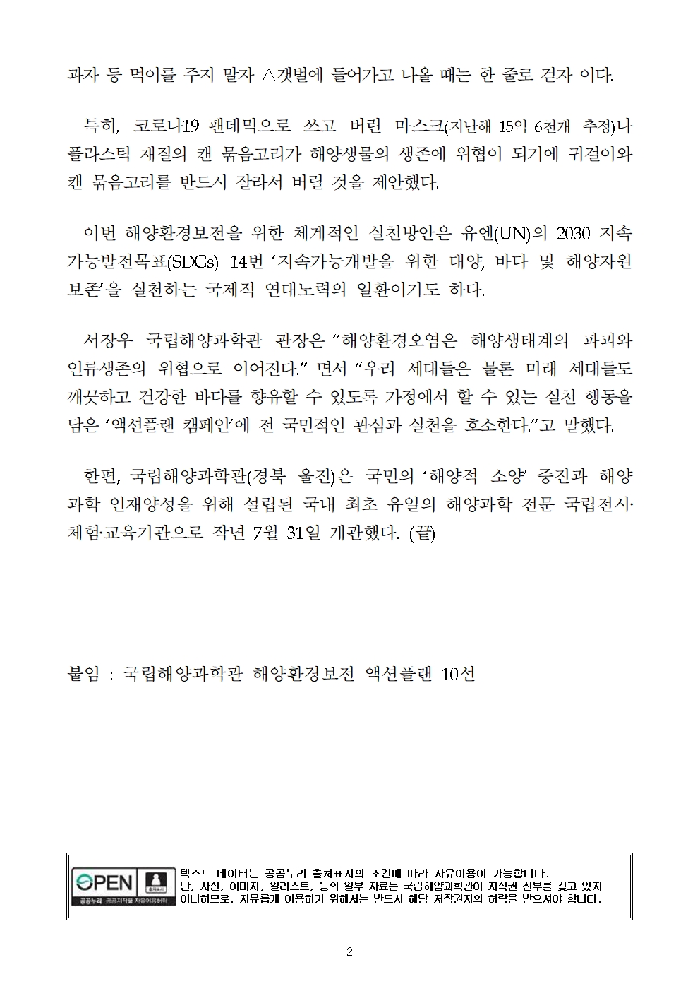 과자 등 먹이를 주지 말자 △갯벌에 들어가고 나올 때는 한 줄로 걷자 이다. 특히, 코로나19 팬데믹으로 쓰고 버린 마스크(지난해 15억 6천개 추정)나 플라스틱 재질의 캔 묶음고리가 해양생물의 생존에 위협이 되기에 귀걸이와 캔 묶음고리를 반드시 잘라서 버릴 것을 제안했다. 이번 해양환경보전을 위한 체계적인 실천방안은 유엔(UN)의 2030 지속가능발전목표(SDGs) 14번 ‘지속가능개발을 위한 대양, 바다 및 해양자원 보존’을 실천하는 국제적 연대노력의 일환이기도 하다. 서장우 국립해양과학관 관장은 “해양환경오염은 해양생태계의 파괴와 인류생존의 위협으로 이어진다.” 면서 “우리 세대들은 물론 미래 세대들도 깨끗하고 건강한 바다를 향유할 수 있도록 가정에서 할 수 있는 실천 행동을 담은 ‘액션플랜 캠페인’에 전 국민적인 관심과 실천을 호소한다.”고 말했다. 한편, 국립해양과학관(경북 울진)은 국민의 ‘해양적 소양’ 증진과 해양과학 인재양성을 위해 설립된 국내 최초 유일의 해양과학 전문 국립전시‧체험‧교육기관으로 작년 7월 31일 개관했다. (끝) 붙임 : 국립해양과학관 해양환경보전 액션플랜 10선 공공누리 공공저작물 자유이용허락 텍스트 데이터는 공공누리 출처표시의 조건에 따라 자유이용이 가능합니다. 단 사진, 이미지, 일러스트 등의 일부 자료는 국립해양과학관이 저작권 전부를 갖고 있지 아니함으로, 자유롭게 이용하기 위해서는 반드시 해당 저작권자의 허락을 받으셔야 합니다. 