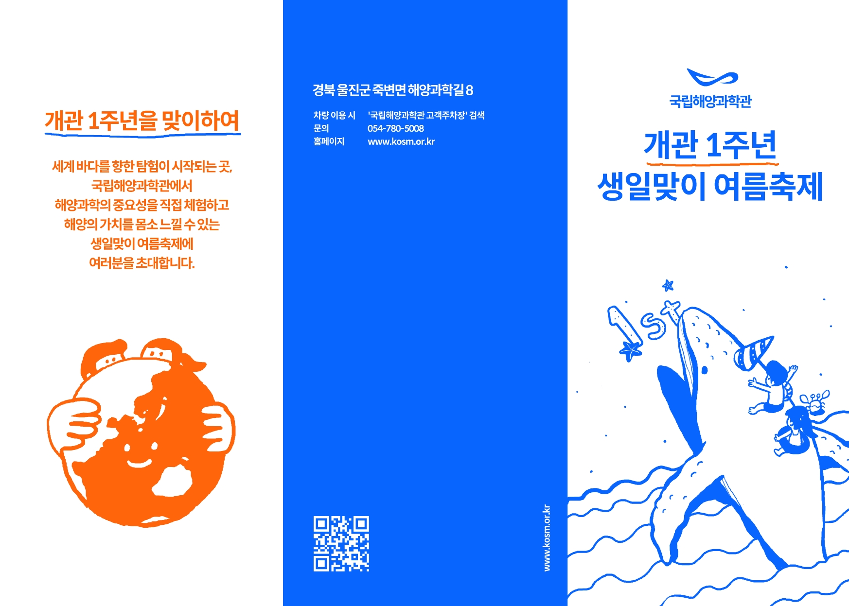 개관 1주년을 맞이하여 세계 바다를 향한 탐험이 시작되는 곳, 국립해양과학관에서 해양과학의 중요성을 직접 체험하고 해양의 가치를 몸소 느낄 수 있는 생일맞이 여름축제에 여러분을 초대합니다. 경북 울진군 죽변면 해양과학길 8 차량 이용 시 '국립해양과학관 고객주차장' 검색 문의 054-780-5008 홈페이지 www.kosm.or.kr 국립해양과학관 개관 1주년 생일맞이 여름축제