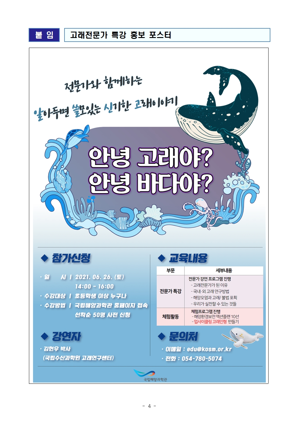 붙임 고래전문가 특강 홍보 포스터 전문가와 함께하는 알아두면 쓸모있는 신기한 고래이야기 안녕 고래야? 안녕 바다야? 참가신청 일시 2021.06.26.(토) 14:00~16:00 수강대상 초등학생 이상 누구나 수강방법 국립해양과학관 홈페이지 접속 선착순 50명 사전 신청 강연자 김현우 박사 (국립수산과학원 고래연구센터) 교육내용 부문 전문가 특강 세부내용 전문가 강연 프로그램 - 고래전문가가 된 이유 - 국내외 고래 연구방법 - 해양오염과 고래/불법 포획 - 우리가 실천할 수 있는 것들 부문 체험활동 세부내용 체험프로그램 진행 - 해양환경보전 액션플랜 10선 - 업사이클링 고래인형 만들기 문의처 이메일: edu@kosm.or.kr 전화: 054-780-5074 국립해양과학관(로고)