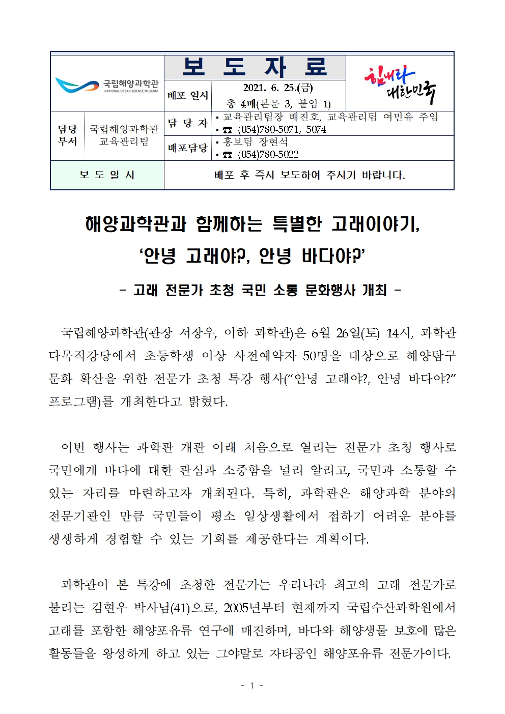 국립해양과학관(로고) 보도자료 배포일시 2021.6.25.(금) 총 4매(본문 3, 붙임 1) 힘내라 대한민국(로고) 담당부서 국립해양과학관 교육관리팀 담당자 교육관리팀장 배진호, 교육관리팀 여민유 주임 전화번호 054-780-5071, 5074 배포담당 홍보팀 장현석 전화번호 054-780-5022 보도일시 배포 후 즉시 보도하여 주시기 바랍니다. 해양과학관과 함께하는 특별한 고래이야기, ‘안녕 고래야?, 안녕 바다야?’ - 고래 전문가 초청 국민 소통 문화행사 개최 - 국립해양과학관(관장 서장우, 이하 과학관)은 6월 26일(토) 14시, 과학관 다목적강당에서 초등학생 이상 사전예약자 50명을 대상으로 해양탐구문화 확산을 위한 전문가 초청 특강 행사(“안녕 고래야?, 안녕 바다야?” 프로그램)를 개최한다고 밝혔다. 이번 행사는 과학관 개관 이래 처음으로 열리는 전문가 초청 행사로 국민에게 바다에 대한 관심과 소중함을 널리 알리고, 국민과 소통할 수 있는 자리를 마련하고자 개최된다. 특히, 과학관은 해양과학 분야의 전문기관인 만큼 국민들이 평소 일상생활에서 접하기 어려운 분야를 생생하게 경험할 수 있는 기회를 제공한다는 계획이다. 과학관이 본 특강에 초청한 전문가는 우리나라 최고의 고래 전문가로 불리는 김현우 박사님(41)으로, 2005년부터 현재까지 국립수산과학원에서 고래를 포함한 해양포유류 연구에 매진하며, 바다와 해양생물 보호에 많은 활동들을 왕성하게 하고 있는 그야말로 자타공인 해양포유류 전문가이다. 