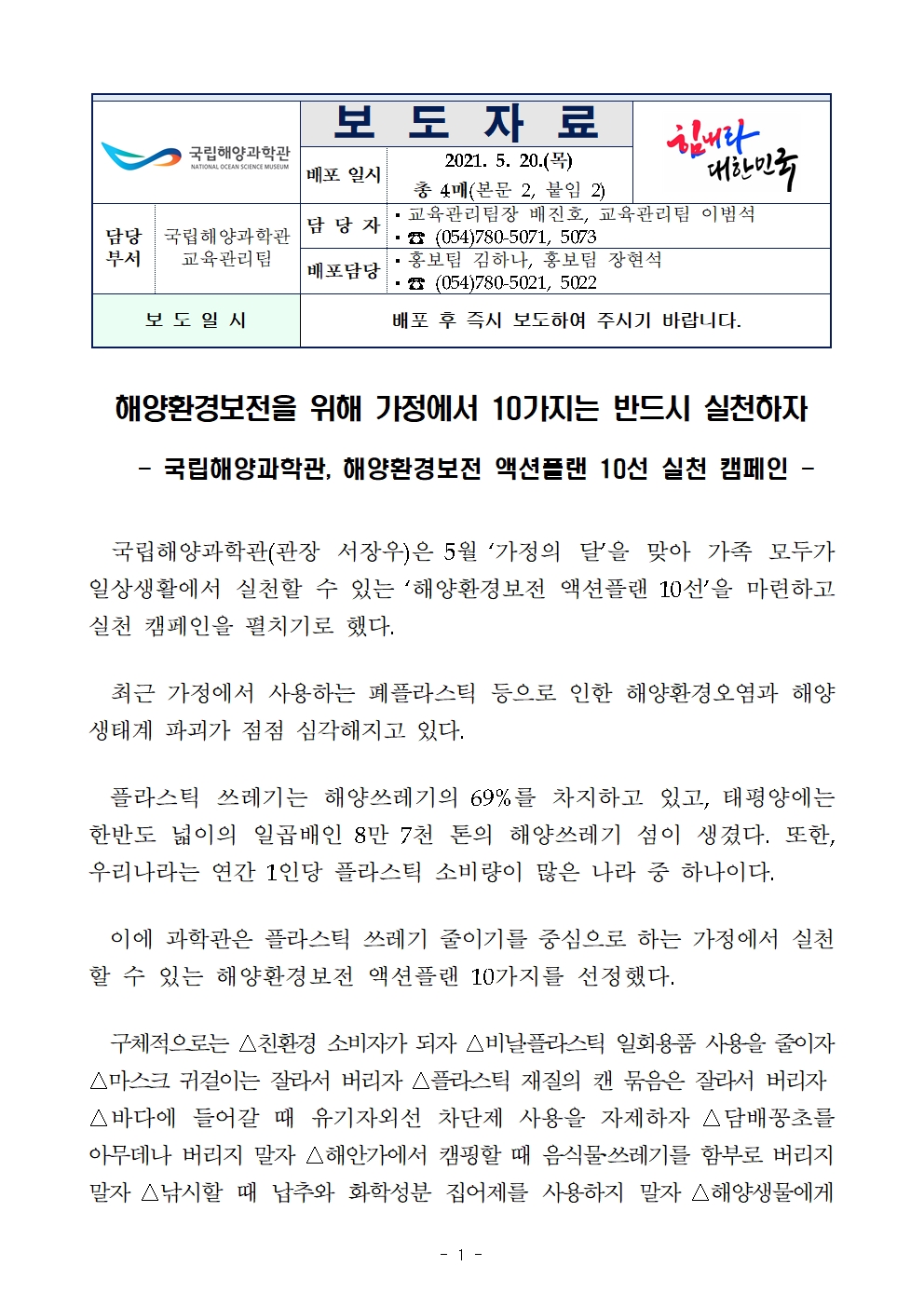 국립해양과학관(로고) 보도자료 배포일시 2021.5.20.(목) 총 4매(본문 2, 붙임 2) 힘내라 대한민국(로고) 담당부서 국립해양과학관 교육관리팀 담당자 교육관리팀장 배진호, 교육관리팀 이범석 전화번호 054-780-5071, 5073 배포담당 홍보팀 김하나, 장현석 전화번호 054-780-5021, 5022 보도일시 배포 후 즉시 보도하여 주시기 바랍니다. 해양환경보전을 위해 가정에서 10가지는 반드시 실천하자  - 국립해양과학관, 해양환경보전 액션플랜 10선 실천 캠페인 - 국립해양과학관(관장 서장우)은 5월 ‘가정의 달’을 맞아 가족 모두가 일상생활에서 실천할 수 있는 ‘해양환경보전 액션플랜 10선’을 마련하고 실천 캠페인을 펼치기로 했다. 최근 가정에서 사용하는 폐플라스틱 등으로 인한 해양환경오염과 해양생태계 파괴가 점점 심각해지고 있다. 플라스틱 쓰레기는 해양쓰레기의 69%를 차지하고 있고, 태평양에는 한반도 넓이의 일곱배인 8만 7천 톤의 해양쓰레기 섬이 생겼다. 또한, 우리나라는 연간 1인당 플라스틱 소비량이 많은 나라 중 하나이다. 이에 과학관은 플라스틱 쓰레기 줄이기를 중심으로 하는 가정에서 실천할 수 있는 해양환경보전 액션플랜 10가지를 선정했다. 구체적으로는 △친환경 소비자가 되자 △비닐‧플라스틱 일회용품 사용을 줄이자 △마스크 귀걸이는 잘라서 버리자 △플라스틱 재질의 캔 묶음은 잘라서 버리자 △바다에 들어갈 때 유기자외선 차단제 사용을 자제하자 △담배꽁초를 아무데나 버리지 말자 △해안가에서 캠핑할 때 음식물‧쓰레기를 함부로 버리지 말자 △낚시할 때 납추와 화학성분 집어제를 사용하지 말자 △해양생물에게 