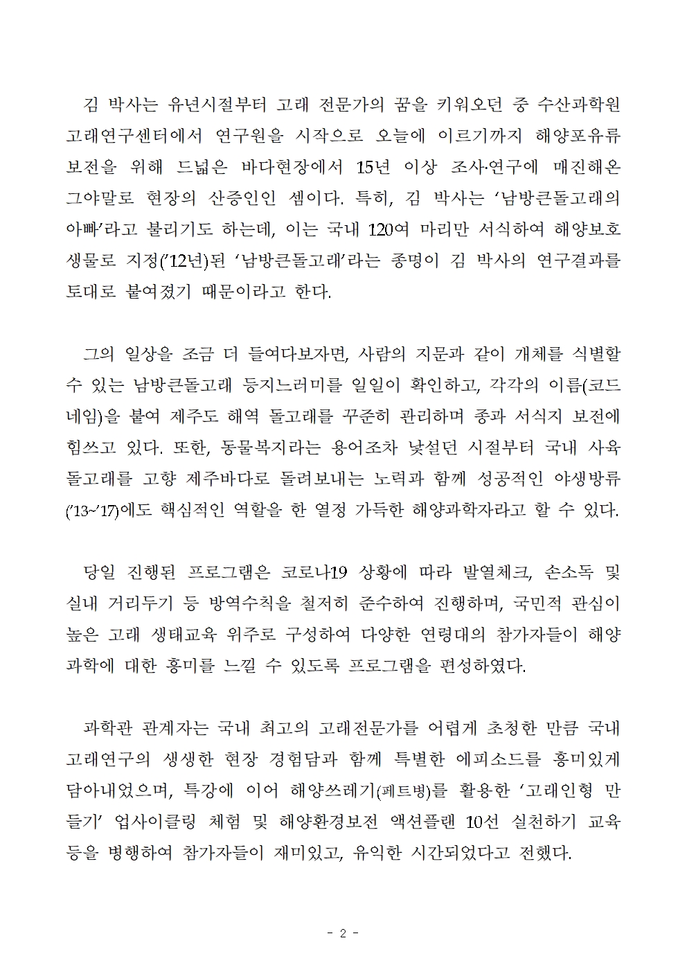 김 박사는 유년시절부터 고래 전문가의 꿈을 키워오던 중 수산과학원 고래연구센터에서 연구원을 시작으로 오늘에 이르기까지 해양포유류 보전을 위해 드넓은 바다현장에서 15년 이상 조사․연구에 매진해온 그야말로 현장의 산증인인 셈이다. 특히, 김 박사는 ‘남방큰돌고래의 아빠’라고 불리기도 하는데, 이는 국내 120여 마리만 서식하여 해양보호생물로 지정(’12년)된 ‘남방큰돌고래’라는 종명이 김 박사의 연구결과를 토대로 붙여졌기 때문이라고 한다. 그의 일상을 조금 더 들여다보자면, 사람의 지문과 같이 개체를 식별할 수 있는 남방큰돌고래 등지느러미를 일일이 확인하고, 각각의 이름(코드네임)을 붙여 제주도 해역 돌고래를 꾸준히 관리하며 종과 서식지 보전에 힘쓰고 있다. 또한, 동물복지라는 용어조차 낯설던 시절부터 국내 사육 돌고래를 고향 제주바다로 돌려보내는 노력과 함께 성공적인 야생방류(’13~’17)에도 핵심적인 역할을 한 열정 가득한 해양과학자라고 할 수 있다. 당일 진행된 프로그램은 코로나19 상황에 따라 발열체크, 손소독 및 실내 거리두기 등 방역수칙을 철저히 준수하여 진행하며, 국민적 관심이 높은 고래 생태교육 위주로 구성하여 다양한 연령대의 참가자들이 해양과학에 대한 흥미를 느낄 수 있도록 프로그램을 편성하였다. 과학관 관계자는 국내 최고의 고래전문가를 어렵게 초청한 만큼 국내 고래연구의 생생한 현장 경험담과 함께 특별한 에피소드를 흥미있게 담아내었으며, 특강에 이어 해양쓰레기(페트병)를 활용한 ‘고래인형 만들기’ 업사이클링 체험 및 해양환경보전 액션플랜 10선 실천하기 교육 등을 병행하여 참가자들이 재미있고, 유익한 시간되었다고 전했다. 