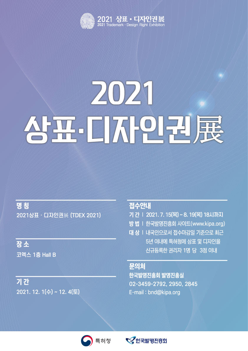 2021 상표 · 디자인권展 명칭 2021 상표 · 디자인권展 (TDEX 2021) 장소 코엑스 1층 Hall B 기간 2021.12.1(수)~12.4(토) 접수안내 기간 2021.7.15(목)~8.9(목) 18시까지 방법 한국발명진흥회 사이트(www.kipa.org) 대상 내국인으로서 접수마감일 기준으로 최근 5년 이내에 특허청에 상표 및 디자인을 신규등록한 권리자 1명 당 3점 이내 문의처 한국발명진흥회 발명진흥실 02-3459-2792, 2950, 2845 E-mail: bnd@kipa.org 특허청(로고) 한국발명진흥회(로고)