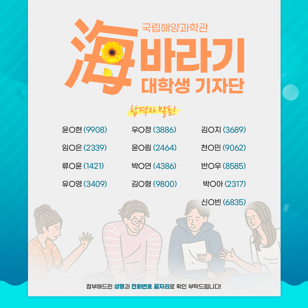 국립해양과학관 海바라기 대학생 기자단 합격자 발표! 윤O현(9908) 우O정(3886) 김O지(3689) 임O은(2339) 윤O림(2464) 천O민(9062) 류O윤(1421) 박O연(4386) 반O우(8585) 유O영(3409) 김O형(9800) 박O아(2317) 신O빈(6835) 첨부해드린 성명과 전화번호 끝자리로 확인 부탁드립니다!