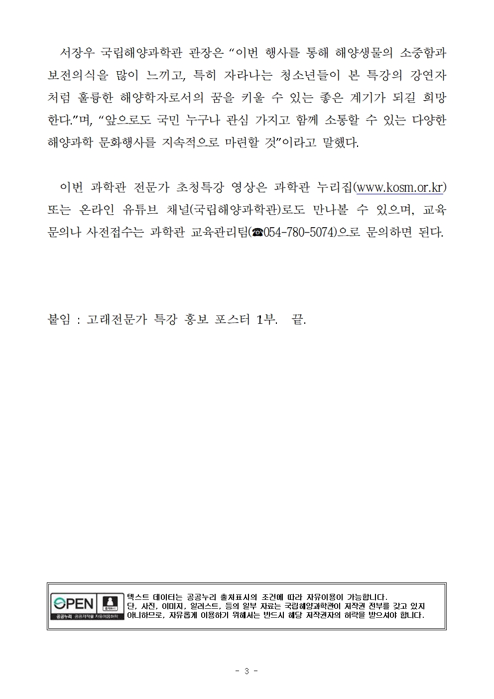 서장우 국립해양과학관 관장은 “이번 행사를 통해 해양생물의 소중함과 보전의식을 많이 느끼고, 특히 자라나는 청소년들이 본 특강의 강연자처럼 훌륭한 해양학자로서의 꿈을 키울 수 있는 좋은 계기가 되길 희망한다.”며, “앞으로도 국민 누구나 관심 가지고 함께 소통할 수 있는 다양한 해양과학 문화행사를 지속적으로 마련할 것”이라고 말했다. 이번 과학관 전문가 초청특강 영상은 과학관 누리집(www.kosm.or.kr) 또는 온라인 유튜브 채널(국립해양과학관)로도 만나볼 수 있으며, 교육 문의나 사전접수는 과학관 교육관리팀(☎054-780-5074)으로 문의하면 된다. 붙임 : 고래전문가 특강 홍보 포스터 1부.  끝. 공공누리 공공저작물 자유이용허락 텍스트 데이터는 공공누리 출처표시의 조건에 따라 자유이용이 가능합니다. 단 사진, 이미지, 일러스트 등의 일부 자료는 국립해양과학관이 저작권 전부를 갖고 있지 아니함으로, 자유롭게 이용하기 위해서는 반드시 해당 저작권자의 허락을 받으셔야 합니다. 