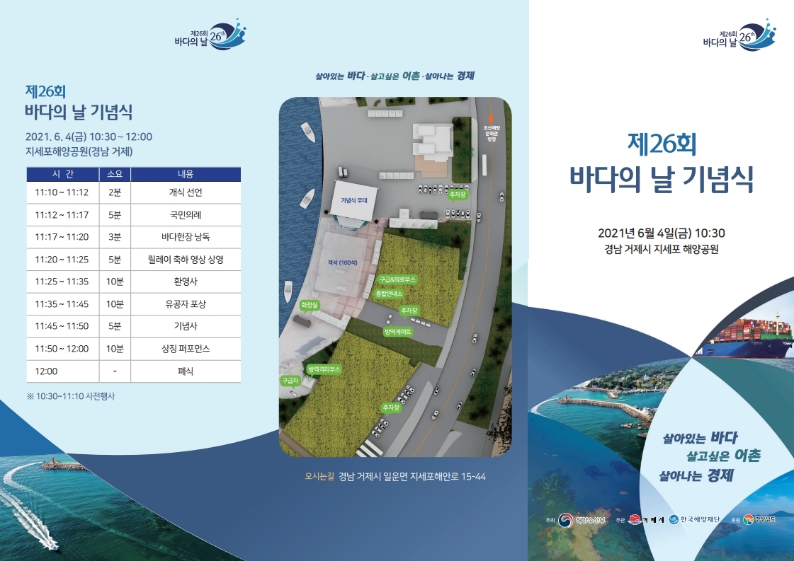 제26회 바다의날 제26회 바다의 날 기념식 201.6.4.(금) 10:30~12:00 지세포해양공원(경남 거제) 시간 11:10~12 소요 2분 내용 개식 선언 11:12~11:17 5분 국민의례 11:17~11:20 3분 바다헌장 낭독 11:20~11:25 5분 릴레이 축하 영상 상영 11:25~11:35 10분 환영사 11:35~11:45 10분 유공자 포상 11:45~11:50 5분 기념사 11:50~12:00 10분 상징 퍼포먼스 12:00 폐식 ※ 10:30~11:10 사전행사 살아있는 바다 · 살고싶은 어촌 · 살아나는 경제 오시는길 경남 거제시 일운면 지세포해안로 15-44 제26회 바다의 날 제26일 바다의 날 기념식 2021년 6월 4일(금) 10:30 경남 거제시 지세포 해양공원 살아있는 바다 살고싶은 어촌 살아나는 경제 주최 해양수산부(로고) 주관 거제시(로고) 한국해양재단 후원 경상남도(로고)