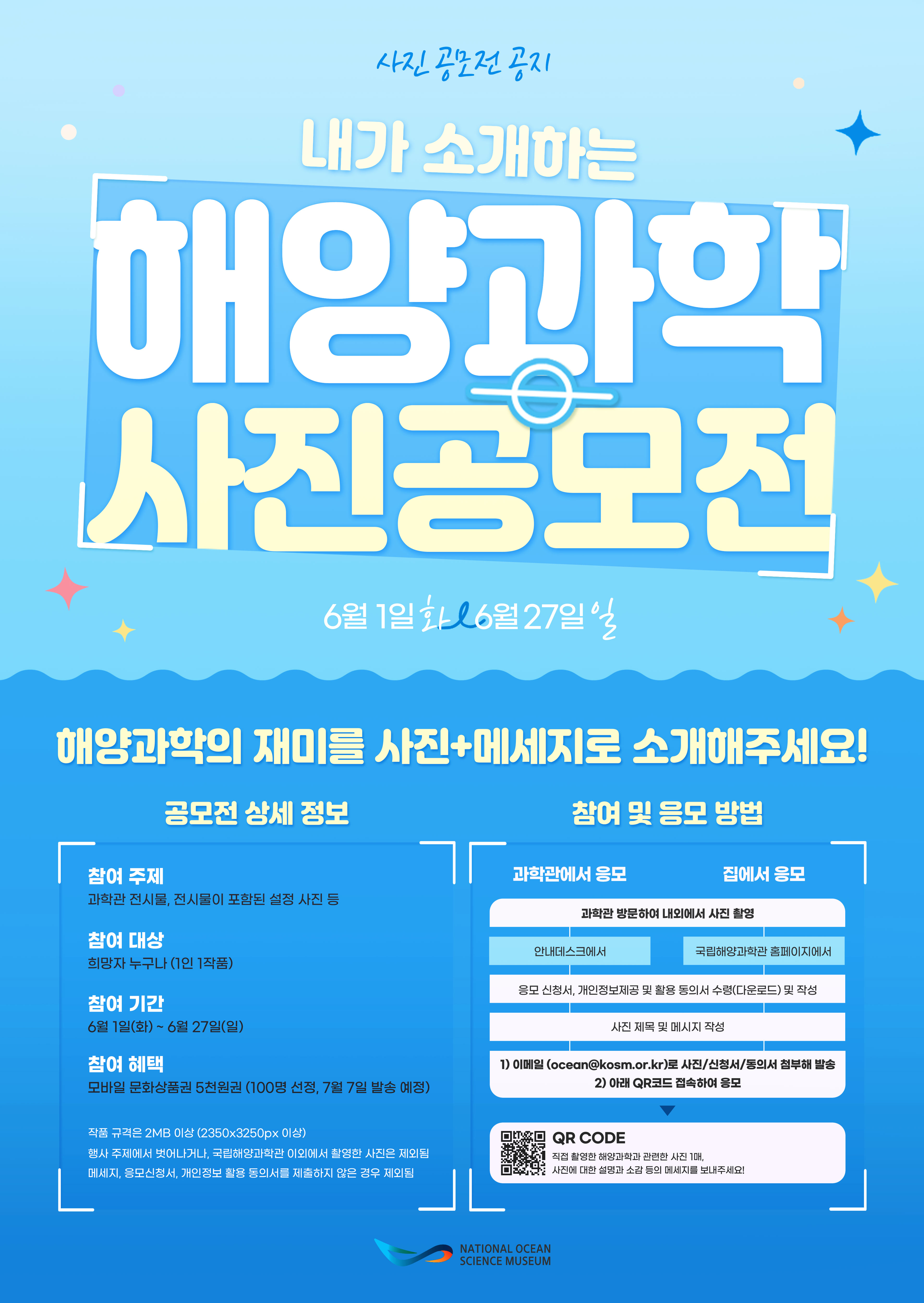 사진공모전 공지 내가 소개하는 해양과학 사진공모전 6월 1일 화요일 ~ 6월 27일 일요일 해양과학의 재미를 사진+메세지로 소개해주세요! 공모전 상세내용 참여주제 과학관 전시물, 전시물이 포함된 설정 사진 등 참여 대상 희망자 누구나 (1인 1작품) 참여 기간 6월 1일(화)~ 6월 27일(일) 참여 혜택 모바일 문화상품권 5천원권(100명 선정, 7월 7일 발송 예정) 작품 규격은 2MB 이상(2350X3250px이상) 행사 주제에서 벗어나거나, 국립해양과학관 이외에서 촬영한 사진은 제외됨 메세지, 응모신청서, 개인정보 활용 동의서를 제출하지 않은 경우 제외됨 참여 및 응모 방법 과학관에서 응모 과학관 방문하여 내외에서 사진 촬영 안내데스크에서 응모 신청서, 개인정보제공 및 활용 동의서 수령(다운로드) 및 작성 사진 제목 및 메시지 작성 1) 이메일(ocean@kosm.or.kr)로 사진/신청서/동의서 첨부해 발송 2) 아래 QR코드 접속하여 응모 QR CODE 직접 촬영한 해양과학과 관련한 사진 1매, 사진에 대한 설명과 소감 등의 메세지를 보내주세요! 집에서 응모 과학관 방문하여 내외에서 사진 촬영 국립해양과학관 홈페이지에서 응모 신청서, 개인정보제공 및 활용 동의서 수령(다운로드) 및 작성 사진 제목 및 메시지 작성 1) 이메일(ocean@kosm.or.kr)로 사진/신청서/동의서 첨부해 발송 2) 아래 QR코드 접속하여 응모 QR CODE 직접 촬영한 해양과학과 관련한 사진 1매, 사진에 대한 설명과 소감 등의 메세지를 보내주세요! National Ocean Science Museum(로고)