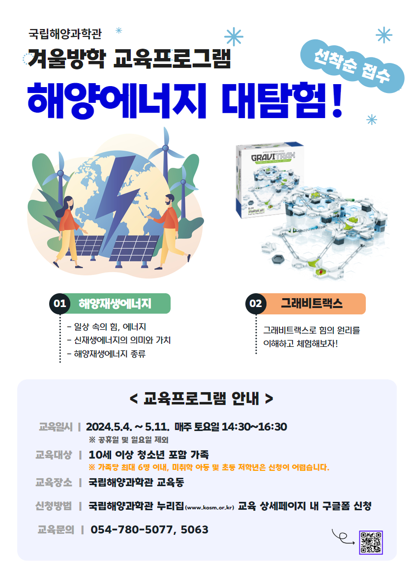 국립해양과학관 겨울방학 교육프로그램 해양에너지 대탐험! 01 해양재생에너지 - 일상 속의 힘, 에너지 - 신재생에너지의 의미와 가치 - 해양재생에너지 종류 02 그래비트랙스 그래비트랙스로 힘의 원리를 이해하고 체험해보자! <교육프로그램 안내> 교육일시: 2024년 5월 4일 ~ 5월 11일 매주 토요일 14시시 30분 ~ 16시시 30분 교육대상: 10세 이상 청소년 포함 가족 (가족당 최대 6명 이내, 미취학 아동 및 토등 저학년은 신청이 어렵습니다.) 교육장소: 국립해양과학관 교육동 신청방법: 국립해양과학관 누리집 교육 상세페이지 내 구글폼 작성 교육문의: 054-780-5077, 5063
