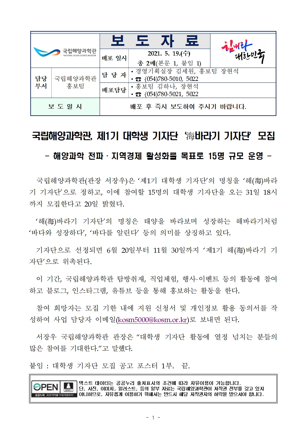 국립해양과학관(로고) 보도자료 배포일시 2021.5.19.(수) 총 2매(본문 1, 붙임 1) 힘내라 대한민국(로고) 담당부서 국립해양과학관 홍보팀 담당자 경영기획실장 김세원, 홍보팀 장현석 전화번호 054-780-5010, 5022 배포담당 홍보팀 김하나, 장현석 전화번호 054-780-5021, 5022 보도일시 배포 후 즉시 보도하여 주시기 바랍니다. 국립해양과학관, 제1기 대학생 기자단 '海바라기 기자단' 모집 -해양과학 전파·지역경제 활성화를 목표로 15명 규모 운영 - 국립해양과학관(관장 서장우)은 '제1기 대학생 기자단'의 명칭을 '해(海)바라기 기자단'으로 정하고, 이에 참여할 15명의 대학생 기자단을 오는 31일 18시까지 모집한다고 20일 밝혔다. '해(海)바라기 기자단'의 명칭은 태양을 바라보며 성장하는 해바라기처럼 '바다와 성장하다', '바다를 알린다' 등의 의미를 상징하고 있다. 기자단으로 선정되면 6월 20일부터 11월 30일까지 '제1기 해(海)바라기 기자단'으로 위촉된다. 이 기간, 국립해양과학관 탐방취재, 직업체험, 행사·이벤트 등의 활동에 참여하고 블로그, 인스타그램, 유튜브 등을 통해 홍보하는 활동을 한다. 참여 희망자는 모집 기한 내에 지원 신청서 및 개인정보 활용 동의서를 작성하여 사업 담당자 이메일(kosm5000@kosm.or.kr)로 보내면 된다. 서장우 국립해양과학관 관장은 "대학생 기자단 활동에 열정 넘치는 분들의 많은 참여를 기대한다."고 말했다. 붙임 : 대학생 기자단 모집 공고 포스터 1부.  끝. 공공누리 공공저작물 자유이용허락 텍스트 데이터는 공공누리 출처표시의 조건에 따라 자유이용이 가능합니다. 단 사진, 이미지, 일러스트 등의 일부 자료는 국립해양과학관이 저작권 전부를 갖고 있지 아니함으로, 자유롭게 이용하기 위해서는 반드시 해당 저작권자의 허락을 받으셔야 합니다. 