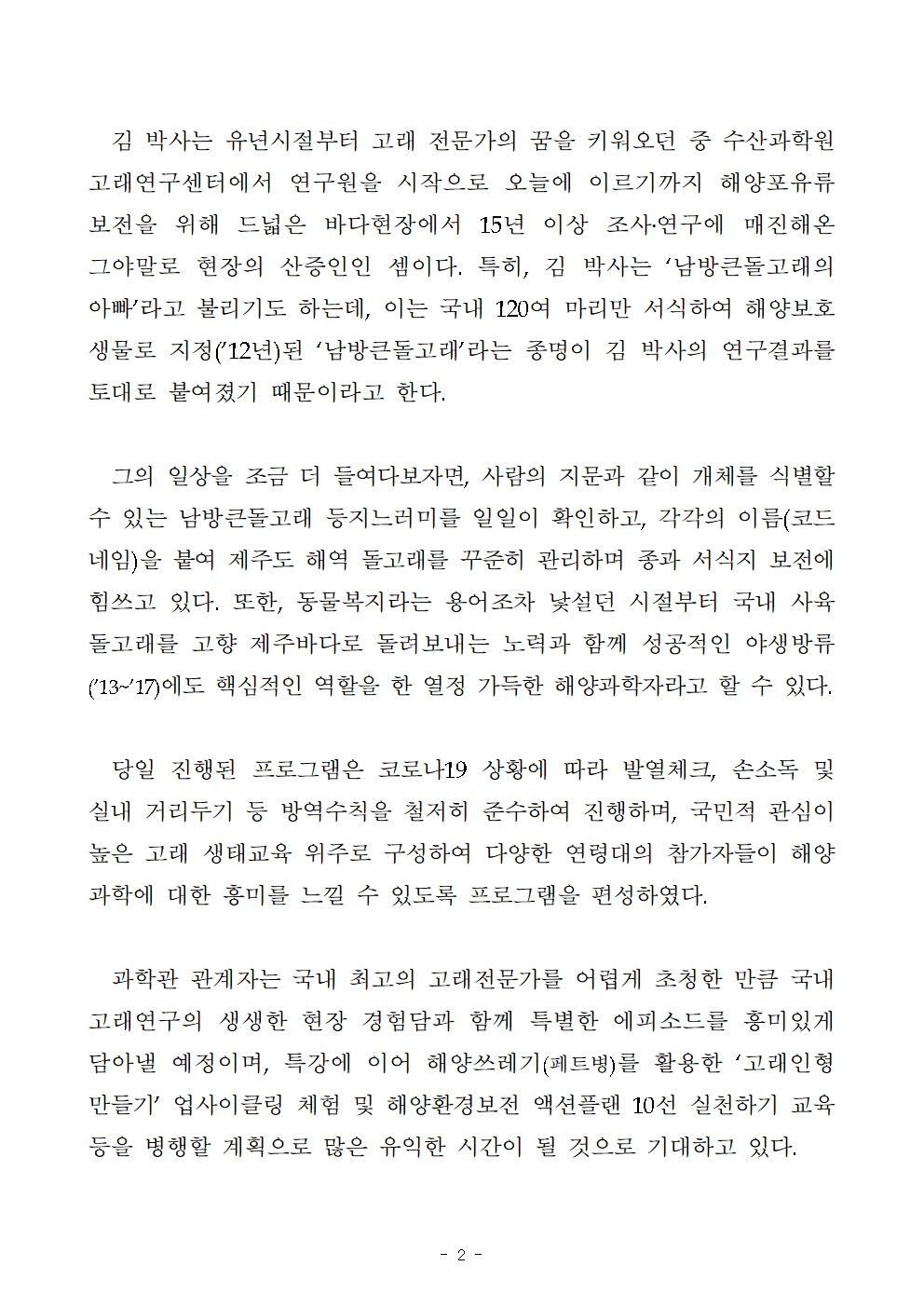 김 박사는 유년시절부터 고래 전문가의 꿈을 키워오던 중 수산과학원 고래연구센터에서 연구원을 시작으로 오늘에 이르기까지 해양포유류 보전을 위해 드넓은 바다현장에서 15년 이상 조사․연구에 매진해온 그야말로 현장의 산증인인 셈이다. 특히, 김 박사는 ‘남방큰돌고래의 아빠’라고 불리기도 하는데, 이는 국내 120여 마리만 서식하여 해양보호생물로 지정(’12년)된 ‘남방큰돌고래’라는 종명이 김 박사의 연구결과를 토대로 붙여졌기 때문이라고 한다. 그의 일상을 조금 더 들여다보자면, 사람의 지문과 같이 개체를 식별할 수 있는 남방큰돌고래 등지느러미를 일일이 확인하고, 각각의 이름(코드네임)을 붙여 제주도 해역 돌고래를 꾸준히 관리하며 종과 서식지 보전에 힘쓰고 있다. 또한, 동물복지라는 용어조차 낯설던 시절부터 국내 사육 돌고래를 고향 제주바다로 돌려보내는 노력과 함께 성공적인 야생방류(’13~’17)에도 핵심적인 역할을 한 열정 가득한 해양과학자라고 할 수 있다. 당일 진행된 프로그램은 코로나19 상황에 따라 발열체크, 손소독 및 실내 거리두기 등 방역수칙을 철저히 준수하여 진행하며, 국민적 관심이 높은 고래 생태교육 위주로 구성하여 다양한 연령대의 참가자들이 해양과학에 대한 흥미를 느낄 수 있도록 프로그램을 편성하였다. 과학관 관계자는 국내 최고의 고래전문가를 어렵게 초청한 만큼 국내 고래연구의 생생한 현장 경험담과 함께 특별한 에피소드를 흥미있게 담아낼 예정이며, 특강에 이어 해양쓰레기(페트병)를 활용한 ‘고래인형 만들기’ 업사이클링 체험 및 해양환경보전 액션플랜 10선 실천하기 교육 등을 병행할 계획으로 많은 유익한 시간이 될 것으로 기대하고 있다. 